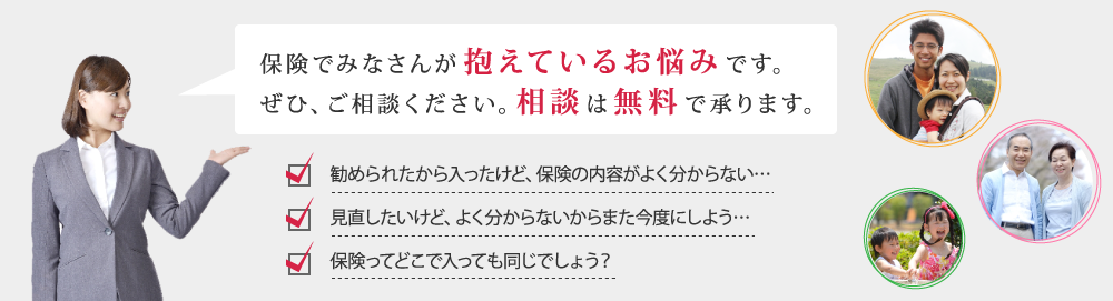 保険でみなさんが抱えているお悩みです。ぜひご相談ください。相談は無料で承ります。勧められたから入ったけど、保険の内容がよく分からない…見直したいけど、よく分からないからまた今度にしよう…保険ってどこで入っても同じでしょう？